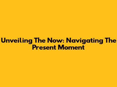 Unveiling The Now: Navigating The Present Moment