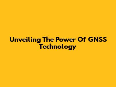 Unveiling The Power Of GNSS Technology