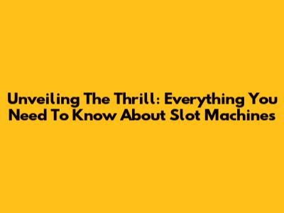Unveiling The Thrill: Everything You Need To Know About Slot Machines