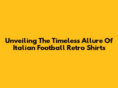 Unveiling The Timeless Allure Of Italian Football Retro Shirts