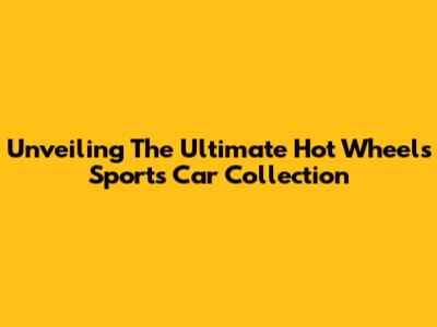 Unveiling The Ultimate Hot Wheels Sports Car Collection