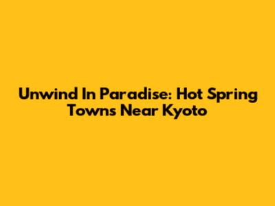 Unwind In Paradise: Hot Spring Towns Near Kyoto