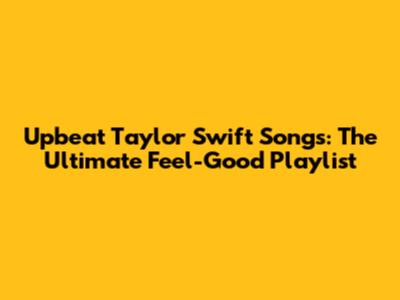 Upbeat Taylor Swift Songs: The Ultimate Feel-Good Playlist