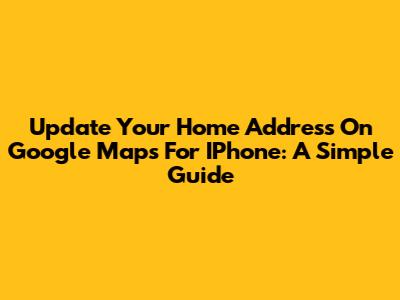 Update Your Home Address On Google Maps For IPhone: A Simple Guide