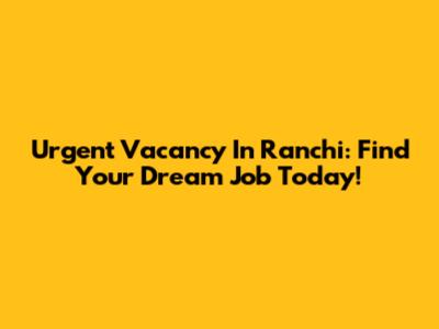 Urgent Vacancy In Ranchi: Find Your Dream Job Today!