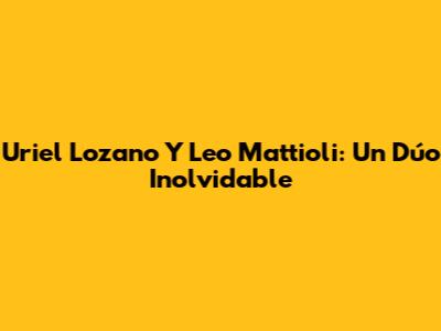 Uriel Lozano Y Leo Mattioli: Un Dúo Inolvidable