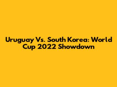 Uruguay Vs. South Korea: World Cup 2022 Showdown