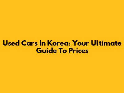 Used Cars In Korea: Your Ultimate Guide To Prices