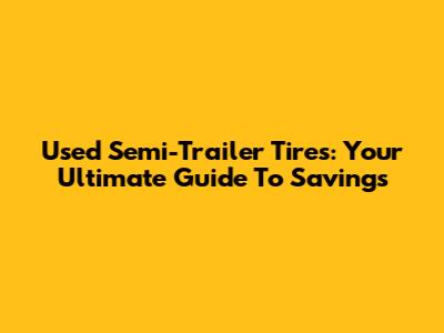 Used Semi-Trailer Tires: Your Ultimate Guide To Savings