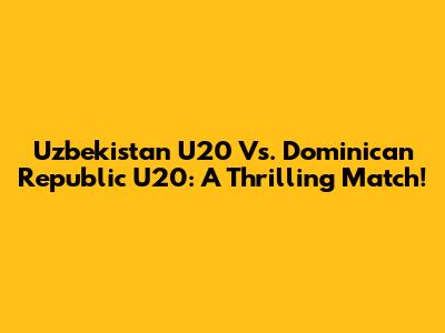 Uzbekistan U20 Vs. Dominican Republic U20: A Thrilling Match!