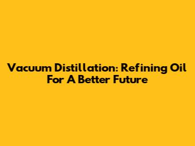 Vacuum Distillation: Refining Oil For A Better Future