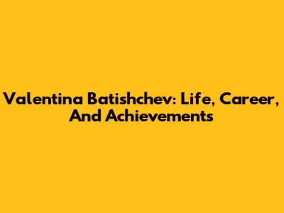 Valentina Batishchev: Life, Career, And Achievements