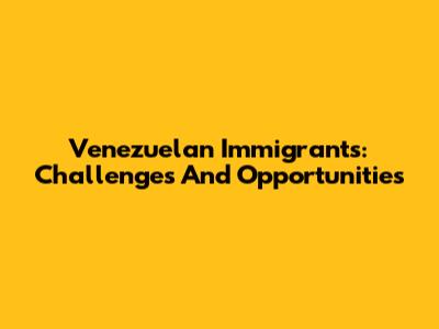 Venezuelan Immigrants: Challenges And Opportunities