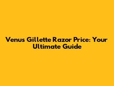 Venus Gillette Razor Price: Your Ultimate Guide