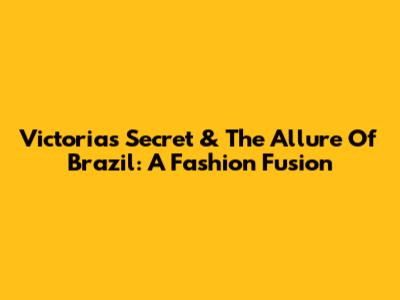 Victoria's Secret & The Allure Of Brazil: A Fashion Fusion