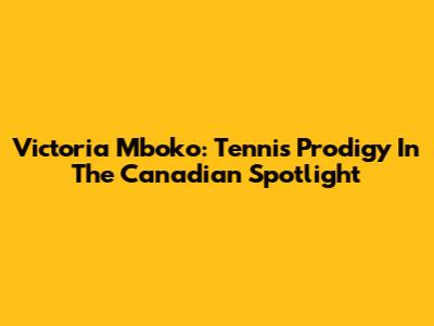 Victoria Mboko: Tennis Prodigy In The Canadian Spotlight