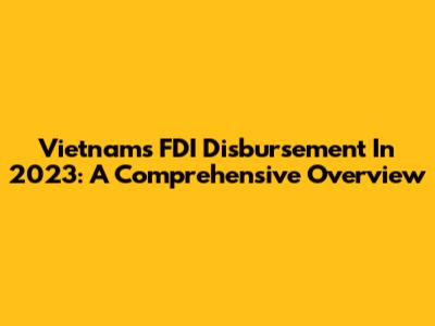 Vietnam's FDI Disbursement In 2023: A Comprehensive Overview