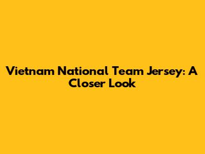 Vietnam National Team Jersey: A Closer Look