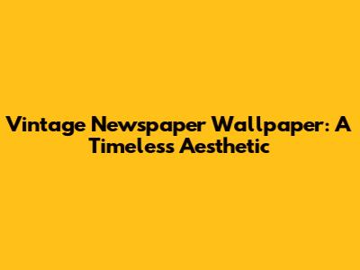 Vintage Newspaper Wallpaper: A Timeless Aesthetic