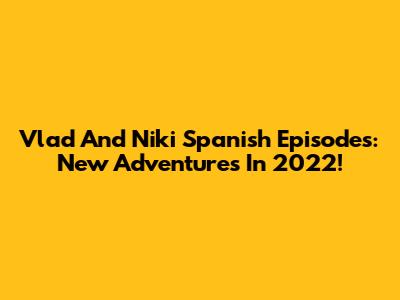 Vlad And Niki Spanish Episodes: New Adventures In 2022!