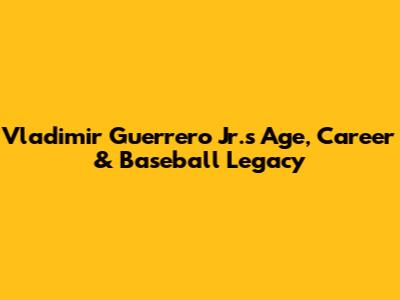 Vladimir Guerrero Jr.'s Age, Career & Baseball Legacy