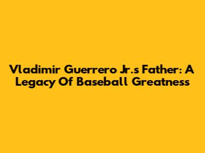 Vladimir Guerrero Jr.'s Father: A Legacy Of Baseball Greatness