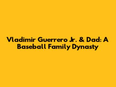 Vladimir Guerrero Jr. & Dad: A Baseball Family Dynasty