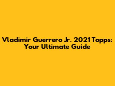 Vladimir Guerrero Jr. 2021 Topps: Your Ultimate Guide