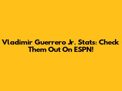 Vladimir Guerrero Jr. Stats: Check Them Out On ESPN!