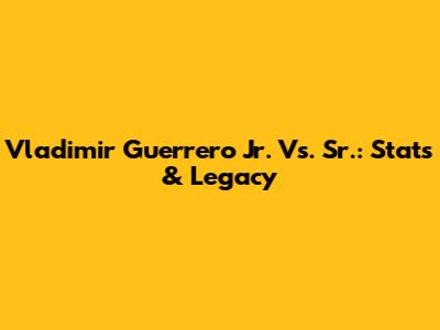 Vladimir Guerrero Jr. Vs. Sr.: Stats & Legacy