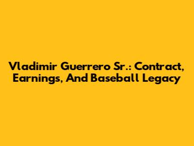 Vladimir Guerrero Sr.: Contract, Earnings, And Baseball Legacy