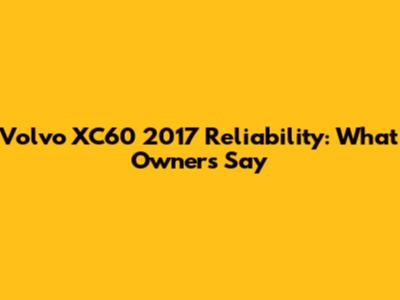 Volvo XC60 2017 Reliability: What Owners Say
