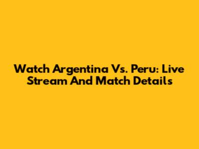 Watch Argentina Vs. Peru: Live Stream And Match Details