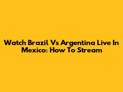 Watch Brazil Vs Argentina Live In Mexico: How To Stream