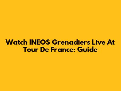 Watch INEOS Grenadiers Live At Tour De France: Guide