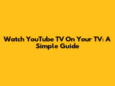 Watch YouTube TV On Your TV: A Simple Guide