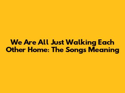 We Are All Just Walking Each Other Home: The Song's Meaning