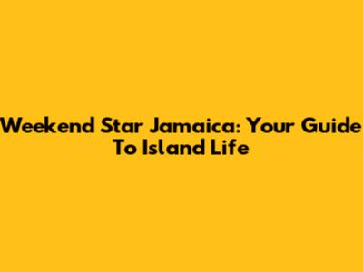 Weekend Star Jamaica: Your Guide To Island Life