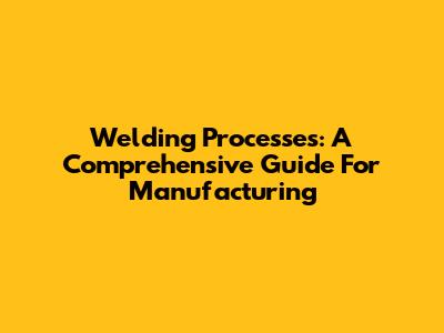 Welding Processes: A Comprehensive Guide For Manufacturing