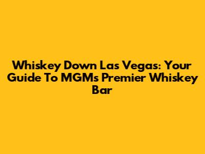 Whiskey Down Las Vegas: Your Guide To MGM's Premier Whiskey Bar