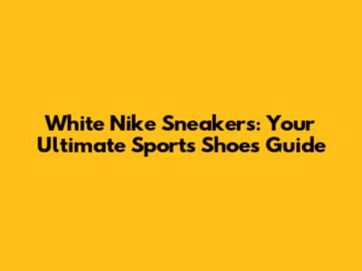 White Nike Sneakers: Your Ultimate Sports Shoes Guide