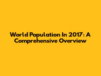 World Population In 2017: A Comprehensive Overview