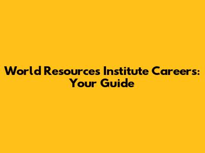 World Resources Institute Careers: Your Guide