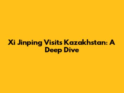 Xi Jinping Visits Kazakhstan: A Deep Dive