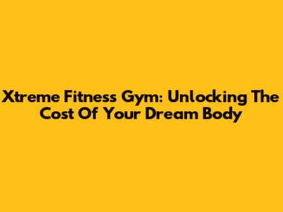Xtreme Fitness Gym: Unlocking The Cost Of Your Dream Body