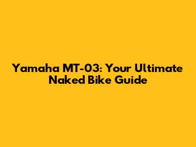 Yamaha MT-03: Your Ultimate Naked Bike Guide