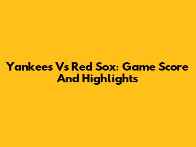 Yankees Vs Red Sox: Game Score And Highlights