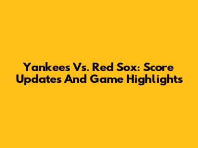 Yankees Vs. Red Sox: Score Updates And Game Highlights