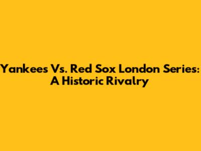 Yankees Vs. Red Sox London Series: A Historic Rivalry