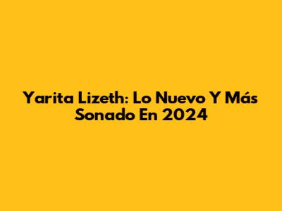 Yarita Lizeth: Lo Nuevo Y Más Sonado En 2024